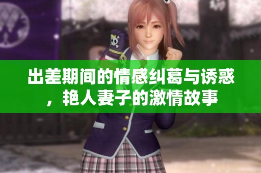出差期间的情感纠葛与诱惑，艳人妻子的激情故事