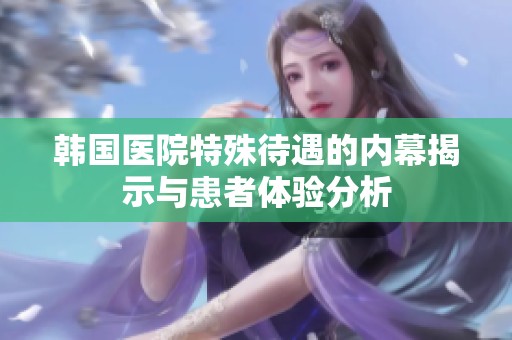 韩国医院特殊待遇的内幕揭示与患者体验分析