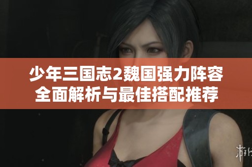 少年三国志2魏国强力阵容全面解析与最佳搭配推荐