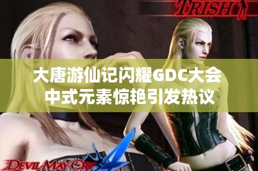 大唐游仙记闪耀GDC大会 中式元素惊艳引发热议
