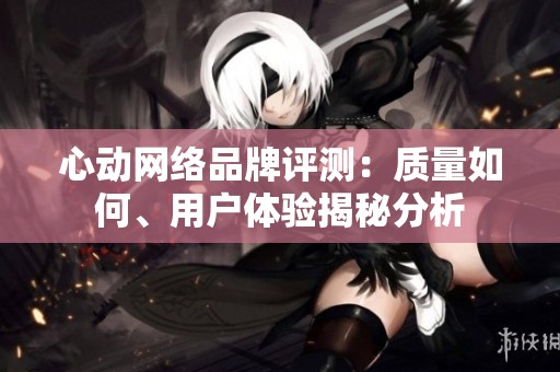 心动网络品牌评测：质量如何、用户体验揭秘分析