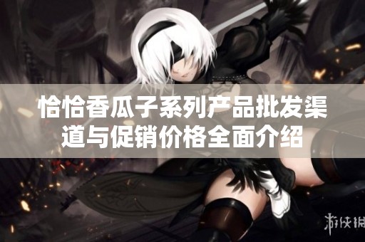 恰恰香瓜子系列产品批发渠道与促销价格全面介绍