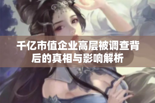 千亿市值企业高层被调查背后的真相与影响解析