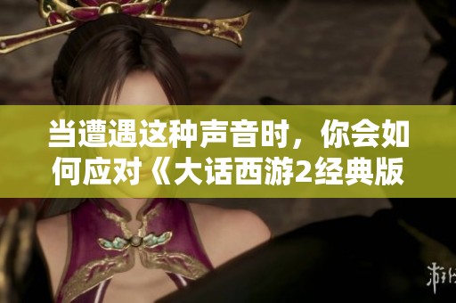 当遭遇这种声音时，你会如何应对《大话西游2经典版》中的热血瞬间