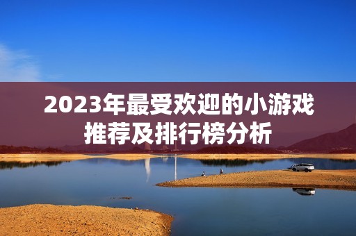 2023年最受欢迎的小游戏推荐及排行榜分析