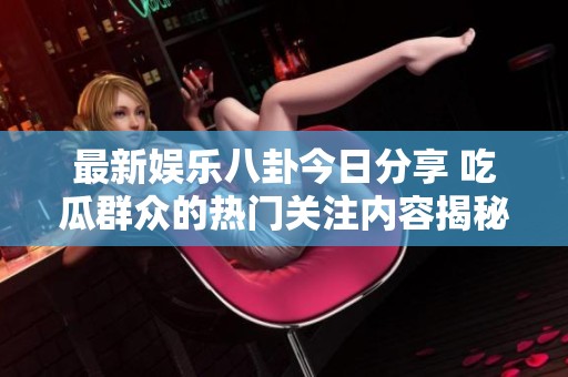 最新娱乐八卦今日分享 吃瓜群众的热门关注内容揭秘