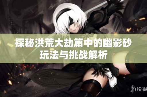探秘洪荒大劫篇中的幽影砂玩法与挑战解析