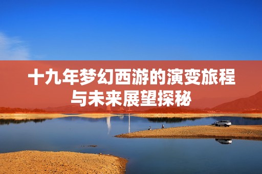 十九年梦幻西游的演变旅程与未来展望探秘