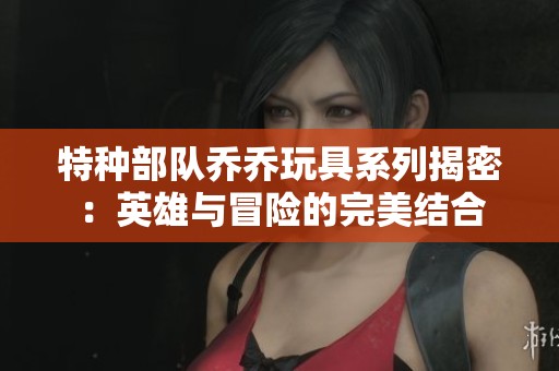 特种部队乔乔玩具系列揭密：英雄与冒险的完美结合