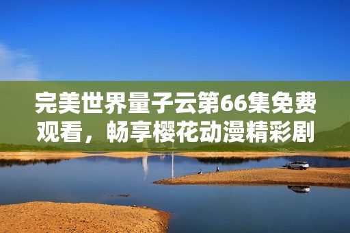 完美世界量子云第66集免费观看，畅享樱花动漫精彩剧情