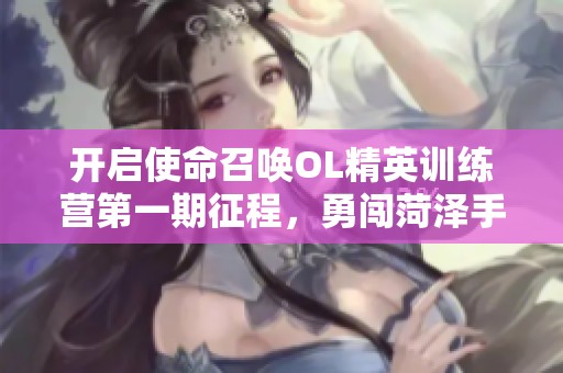 开启使命召唤OL精英训练营第一期征程，勇闯菏泽手游新体验