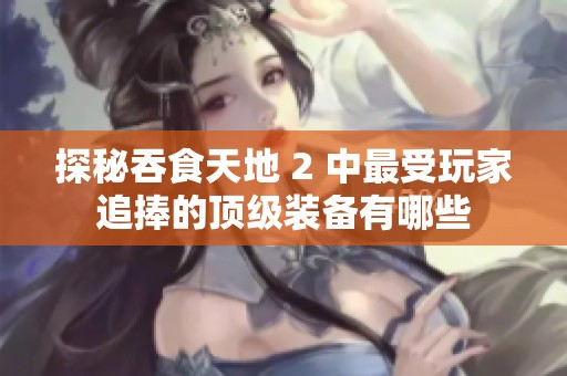 探秘吞食天地 2 中最受玩家追捧的顶级装备有哪些