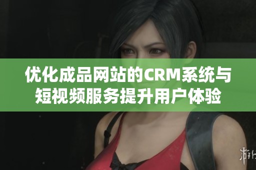 优化成品网站的CRM系统与短视频服务提升用户体验