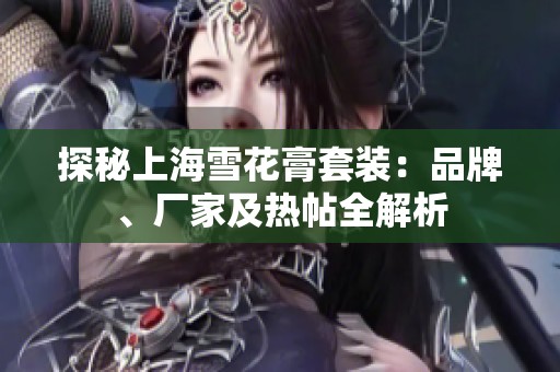 探秘上海雪花膏套装：品牌、厂家及热帖全解析