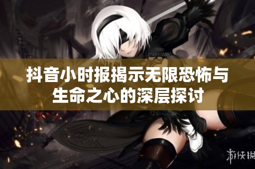 抖音小时报揭示无限恐怖与生命之心的深层探讨