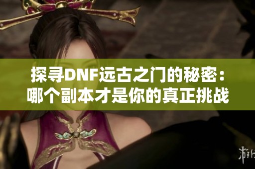 探寻DNF远古之门的秘密：哪个副本才是你的真正挑战者？