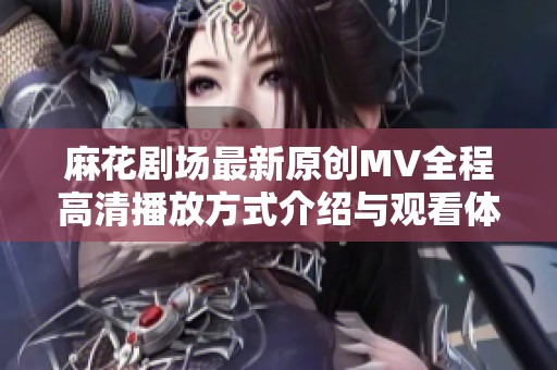 麻花剧场最新原创MV全程高清播放方式介绍与观看体验分享