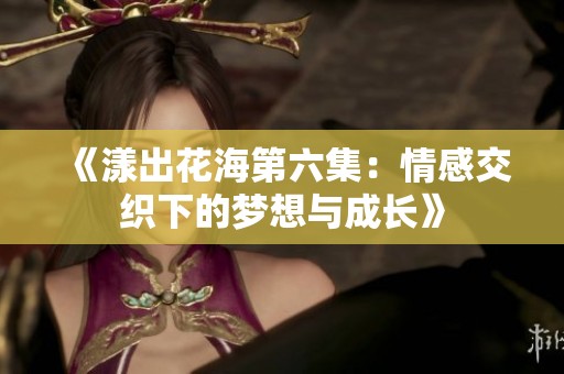 《漾出花海第六集：情感交织下的梦想与成长》
