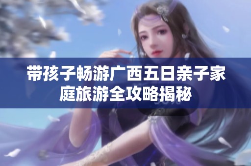 带孩子畅游广西五日亲子家庭旅游全攻略揭秘