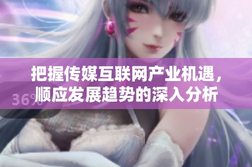 把握传媒互联网产业机遇，顺应发展趋势的深入分析