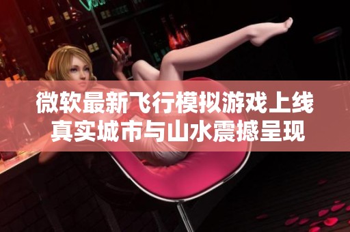 微软最新飞行模拟游戏上线 真实城市与山水震撼呈现