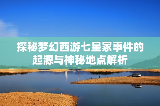 探秘梦幻西游七星冢事件的起源与神秘地点解析