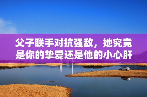 父子联手对抗强敌，她究竟是你的挚爱还是他的小心肝