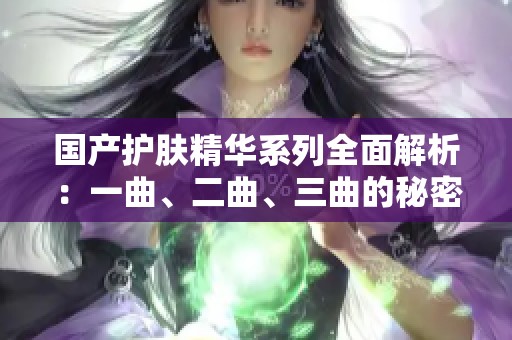 国产护肤精华系列全面解析：一曲、二曲、三曲的秘密与效果