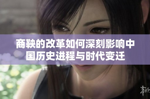 商鞅的改革如何深刻影响中国历史进程与时代变迁
