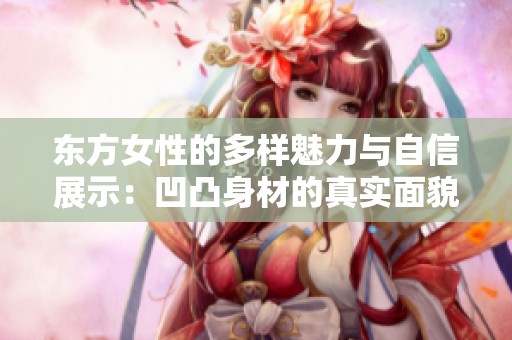 东方女性的多样魅力与自信展示：凹凸身材的真实面貌