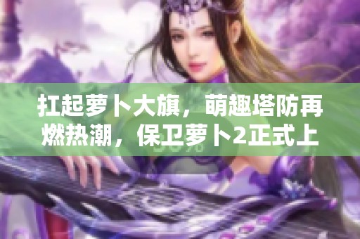 扛起萝卜大旗，萌趣塔防再燃热潮，保卫萝卜2正式上线