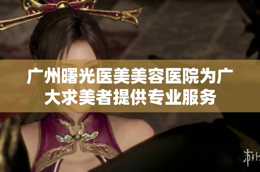 广州曙光医美美容医院为广大求美者提供专业服务