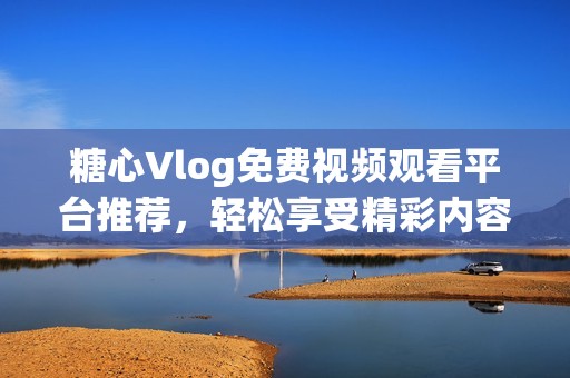 糖心Vlog免费视频观看平台推荐，轻松享受精彩内容