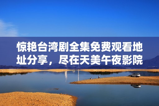 惊艳台湾剧全集免费观看地址分享，尽在天美午夜影院