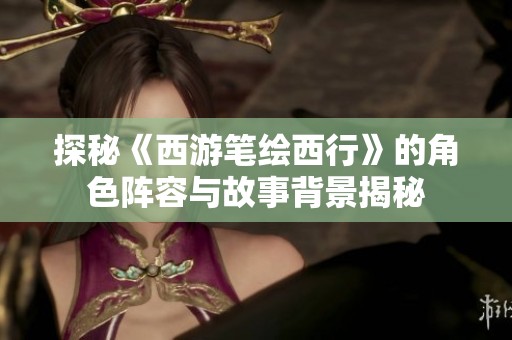 探秘《西游笔绘西行》的角色阵容与故事背景揭秘