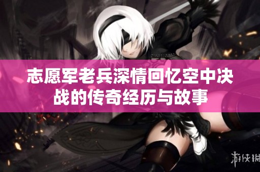志愿军老兵深情回忆空中决战的传奇经历与故事