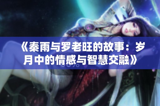 《秦雨与罗老旺的故事：岁月中的情感与智慧交融》