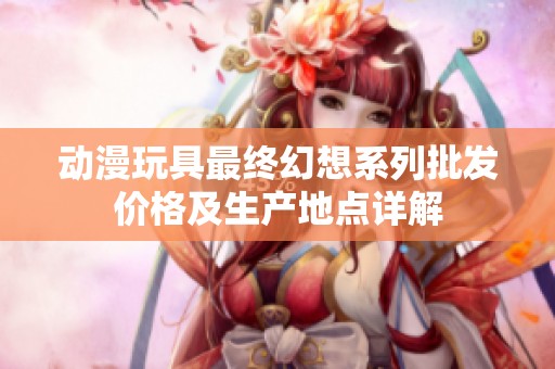 动漫玩具最终幻想系列批发价格及生产地点详解
