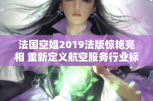 法国空姐2019法版惊艳亮相 重新定义航空服务行业标准