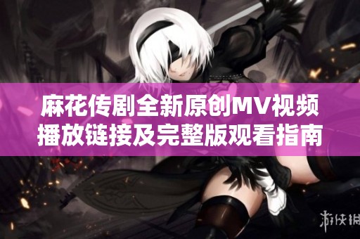 麻花传剧全新原创MV视频播放链接及完整版观看指南