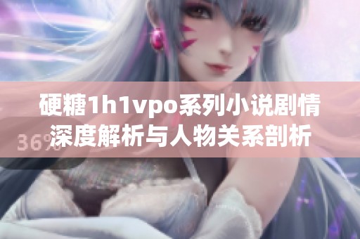 硬糖1h1vpo系列小说剧情深度解析与人物关系剖析