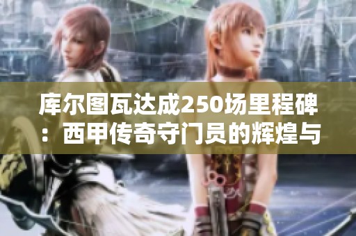 库尔图瓦达成250场里程碑：西甲传奇守门员的辉煌与皇马未来展望