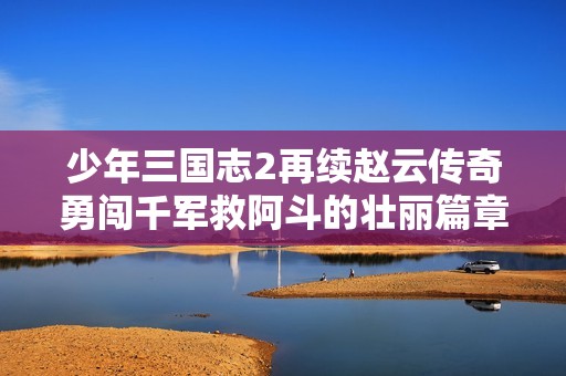 少年三国志2再续赵云传奇勇闯千军救阿斗的壮丽篇章