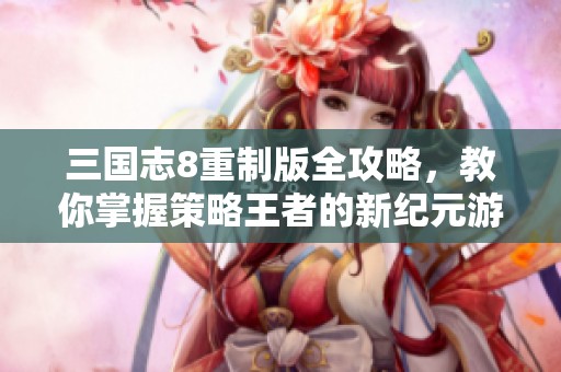三国志8重制版全攻略，教你掌握策略王者的新纪元游戏技巧