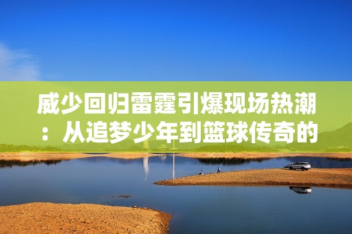 威少回归雷霆引爆现场热潮：从追梦少年到篮球传奇的华丽转身