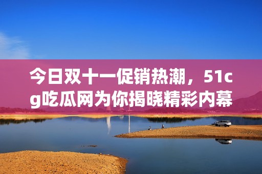 今日双十一促销热潮，51cg吃瓜网为你揭晓精彩内幕