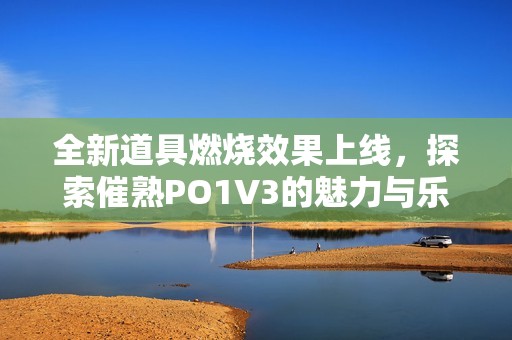 全新道具燃烧效果上线，探索催熟PO1V3的魅力与乐趣