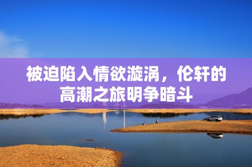 被迫陷入情欲漩涡，伦轩的高潮之旅明争暗斗