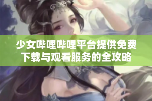 少女哔哩哔哩平台提供免费下载与观看服务的全攻略