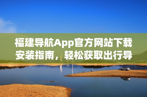 福建导航App官方网站下载安装指南，轻松获取出行导航服务
